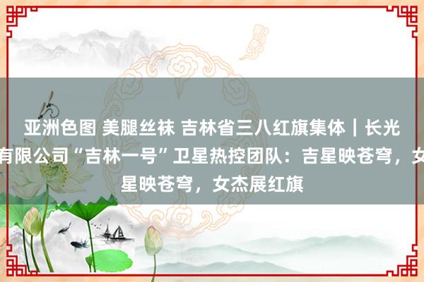 亚洲色图 美腿丝袜 吉林省三八红旗集体｜长光卫星本领有限公司“吉林一号”卫星热控团队：吉星映苍穹，女杰展红旗