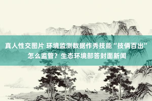 真人性交图片 环境监测数据作秀技能“技俩百出” 怎么监管？生态环境部答封面新闻