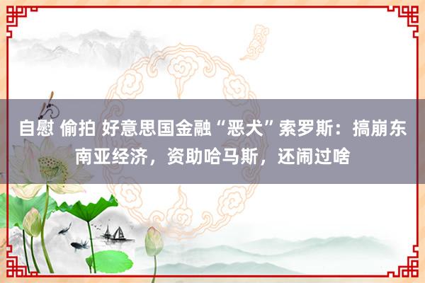 自慰 偷拍 好意思国金融“恶犬”索罗斯：搞崩东南亚经济，资助哈马斯，还闹过啥