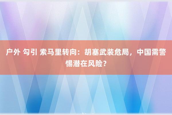 户外 勾引 索马里转向：胡塞武装危局，中国需警惕潜在风险？