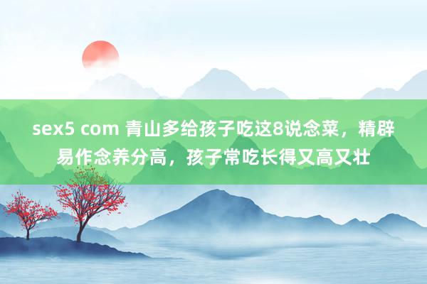 sex5 com 青山多给孩子吃这8说念菜，精辟易作念养分高，孩子常吃长得又高又壮