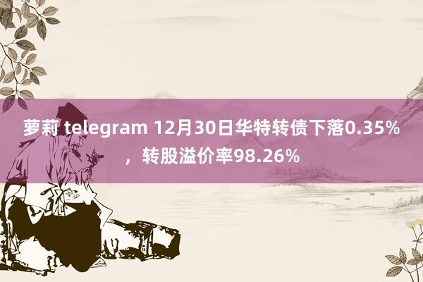 萝莉 telegram 12月30日华特转债下落0.35%，转股溢价率98.26%