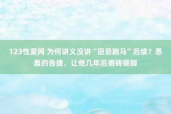 123性爱网 为何讲义没讲“田忌跑马”后续？愚蠢的告捷，让他几年后搬砖砸脚