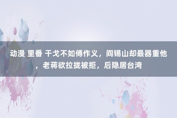 动漫 里番 干戈不如傅作义，阎锡山却最器重他，老蒋欲拉拢被拒，后隐居台湾