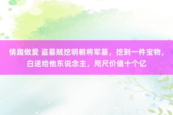 情趣做爱 盗墓贼挖明朝将军墓，挖到一件宝物，白送给他东说念主，咫尺价值十个亿