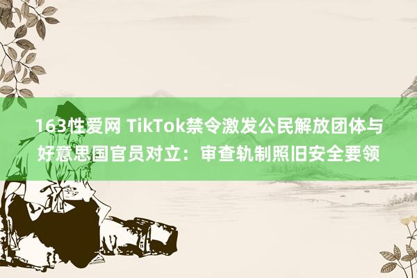 163性爱网 TikTok禁令激发公民解放团体与好意思国官员对立：审查轨制照旧安全要领