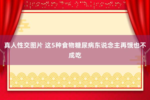 真人性交图片 这5种食物糖尿病东说念主再饿也不成吃