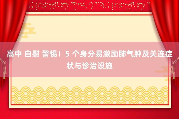 高中 自慰 警惕！5 个身分易激励肺气肿及关连症状与诊治设施