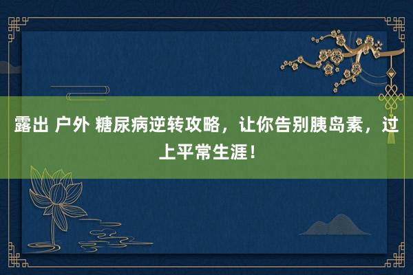 露出 户外 糖尿病逆转攻略，让你告别胰岛素，过上平常生涯！