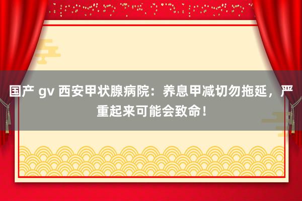 国产 gv 西安甲状腺病院：养息甲减切勿拖延，严重起来可能会致命！