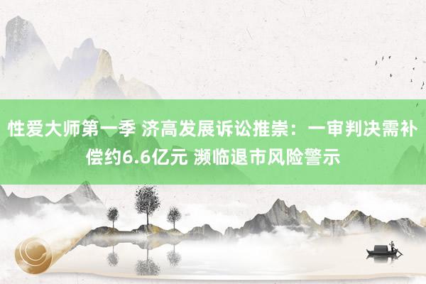 性爱大师第一季 济高发展诉讼推崇：一审判决需补偿约6.6亿元 濒临退市风险警示