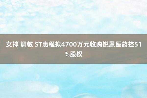 女神 调教 ST惠程拟4700万元收购锐恩医药控51%股权