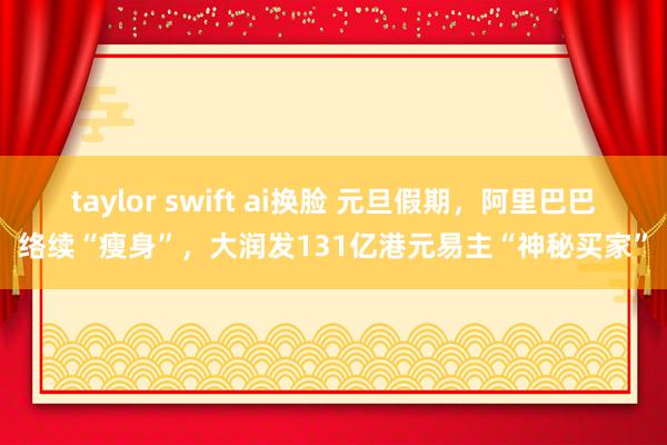 taylor swift ai换脸 元旦假期，阿里巴巴络续“瘦身”，大润发131亿港元易主“神秘买家”