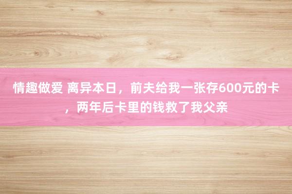 情趣做爱 离异本日，前夫给我一张存600元的卡，两年后卡里的钱救了我父亲