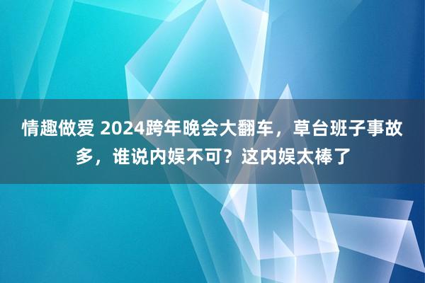 情趣做爱 2024跨年晚会大翻车，草台班子事故多，谁说内娱不可？这内娱太棒了