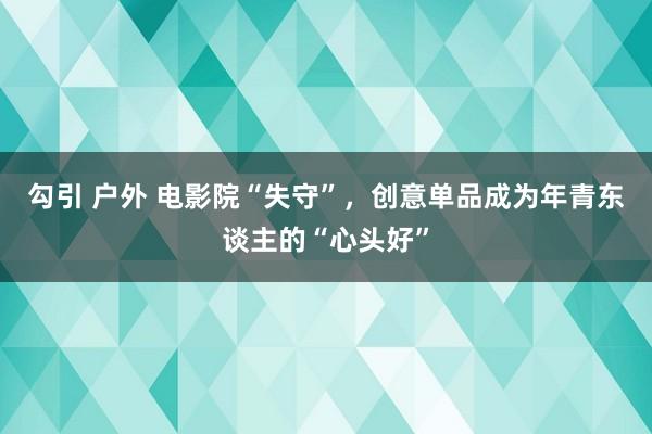 勾引 户外 电影院“失守”，创意单品成为年青东谈主的“心头好”