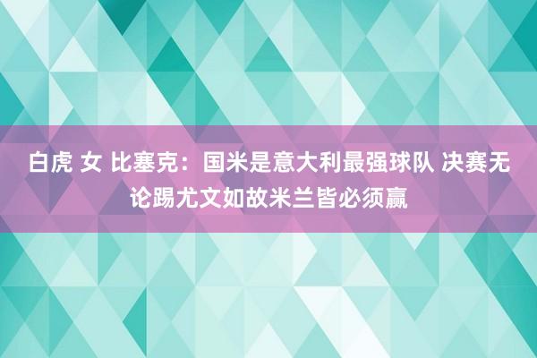 白虎 女 比塞克：国米是意大利最强球队 决赛无论踢尤文如故米兰皆必须赢