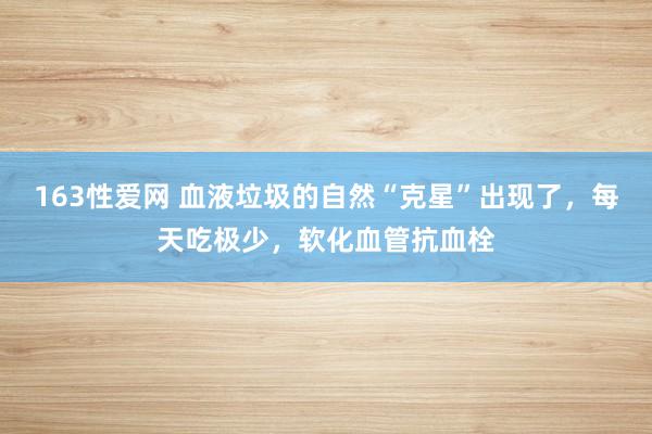 163性爱网 血液垃圾的自然“克星”出现了，每天吃极少，软化血管抗血栓