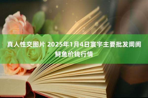 真人性交图片 2025年1月4日寰宇主要批发阛阓鲟鱼价钱行情