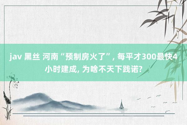 jav 黑丝 河南“预制房火了”， 每平才300最快4小时建成， 为啥不天下践诺?