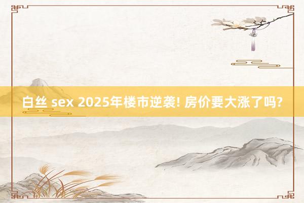 白丝 sex 2025年楼市逆袭! 房价要大涨了吗?