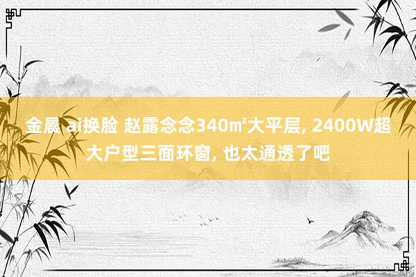 金晨 ai换脸 赵露念念340㎡大平层， 2400W超大户型三面环窗， 也太通透了吧