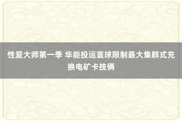 性爱大师第一季 华能投运寰球限制最大集群式充换电矿卡技俩