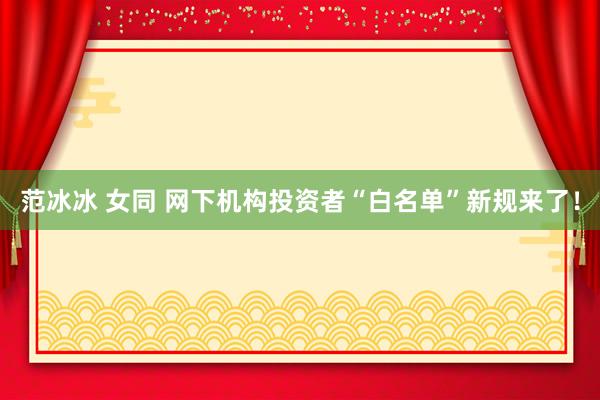 范冰冰 女同 网下机构投资者“白名单”新规来了！