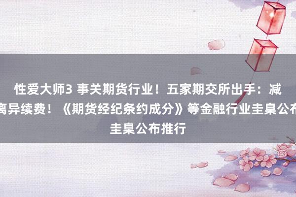 性爱大师3 事关期货行业！五家期交所出手：减免部离异续费！《期货经纪条约成分》等金融行业圭臬公布推行