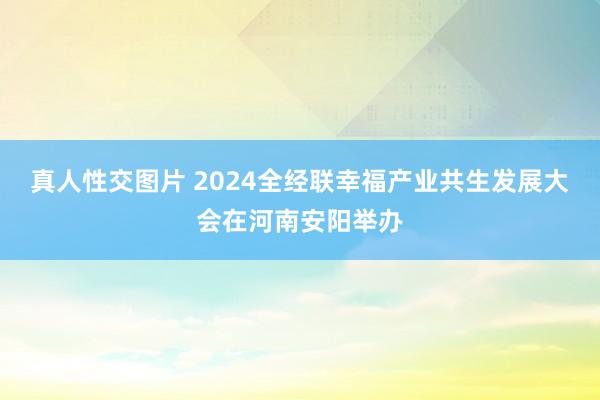 真人性交图片 2024全经联幸福产业共生发展大会在河南安阳举办