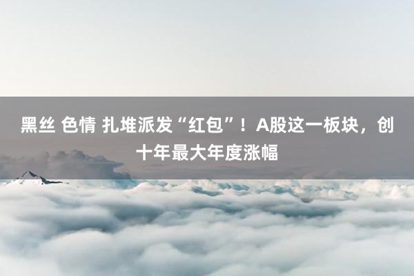 黑丝 色情 扎堆派发“红包”！A股这一板块，创十年最大年度涨幅