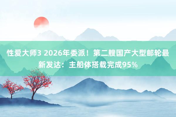 性爱大师3 2026年委派！第二艘国产大型邮轮最新发达：主船体搭载完成95%