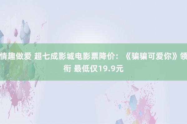 情趣做爱 超七成影城电影票降价：《骗骗可爱你》领衔 最低仅19.9元