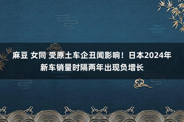 麻豆 女同 受原土车企丑闻影响！日本2024年新车销量时隔两年出现负增长