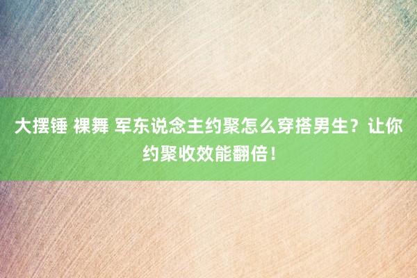 大摆锤 裸舞 军东说念主约聚怎么穿搭男生？让你约聚收效能翻倍！