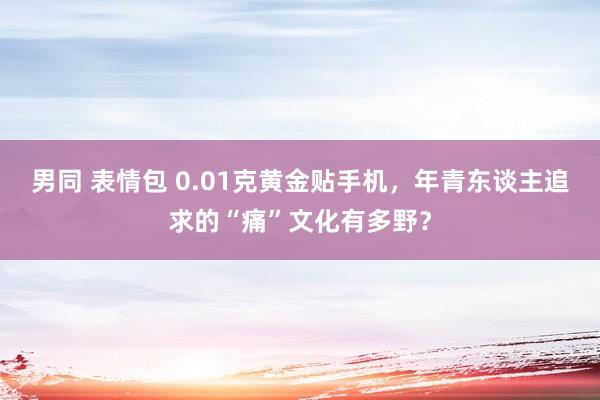 男同 表情包 0.01克黄金贴手机，年青东谈主追求的“痛”文化有多野？