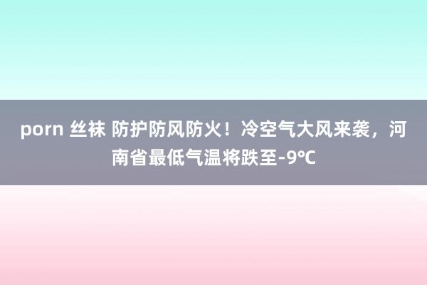 porn 丝袜 防护防风防火！冷空气大风来袭，河南省最低气温将跌至-9℃