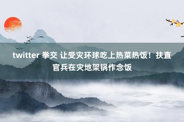 twitter 拳交 让受灾环球吃上热菜热饭！扶直官兵在灾地架锅作念饭