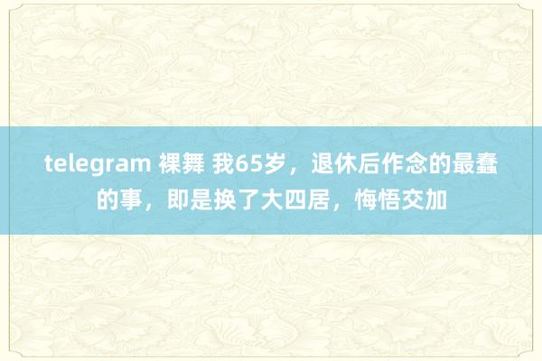 telegram 裸舞 我65岁，退休后作念的最蠢的事，即是换了大四居，悔悟交加