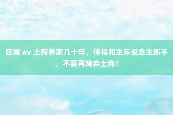 巨屌 av 土狗看家几十年，懂得和主东说念主抓手，不要再嫌弃土狗！