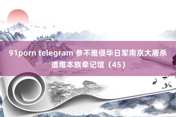 91porn telegram 参不雅侵华日军南京大屠杀遭难本族牵记馆（45）