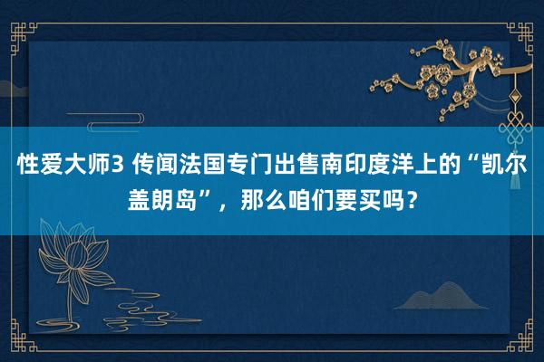 性爱大师3 传闻法国专门出售南印度洋上的“凯尔盖朗岛”，那么咱们要买吗？