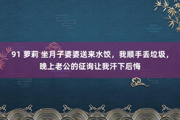 91 萝莉 坐月子婆婆送来水饺，我顺手丢垃圾，晚上老公的征询让我汗下后悔