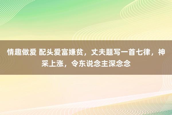 情趣做爱 配头爱富嫌贫，丈夫题写一首七律，神采上涨，令东说念主深念念