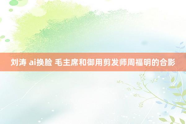 刘涛 ai换脸 毛主席和御用剪发师周福明的合影