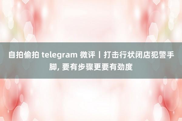 自拍偷拍 telegram 微评丨打击行状闭店犯警手脚， 要有步骤更要有劲度