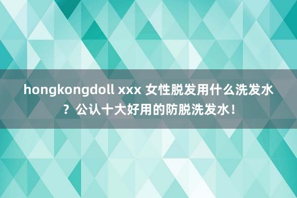 hongkongdoll xxx 女性脱发用什么洗发水？公认十大好用的防脱洗发水！