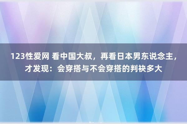 123性爱网 看中国大叔，再看日本男东说念主，才发现：会穿搭与不会穿搭的判袂多大