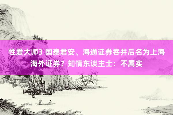 性爱大师3 国泰君安、海通证券吞并后名为上海海外证券？知情东谈主士：不属实