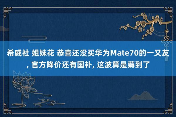 希威社 姐妹花 恭喜还没买华为Mate70的一又友， 官方降价还有国补， 这波算是薅到了